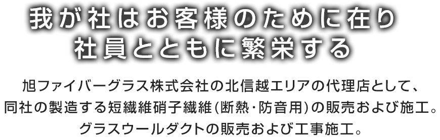 我が社はお客様のために在り社員とともに繁栄する。旭ファイバーグラス(株)の北信越エリアの代理店として、同社の製造する短繊維硝子繊維(断熱･防音用)の販売及び施工。グラスウールダクトの販売及び工事施工。